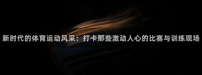 球客岛：新时代的体育运动风采：打卡那些激动人心的比赛与训练现场